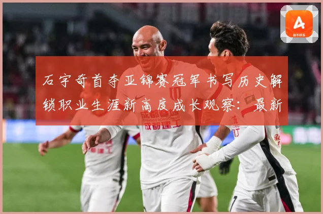 石宇奇首夺亚锦赛冠军书写历史解锁职业生涯新高度成长观察：最新赛事动态与深度分析