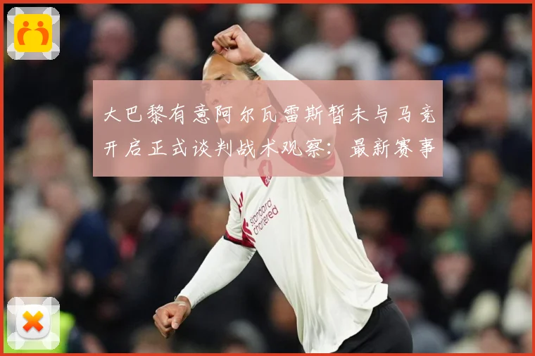 大巴黎有意阿尔瓦雷斯暂未与马竞开启正式谈判战术观察：最新赛事动态与深度分析