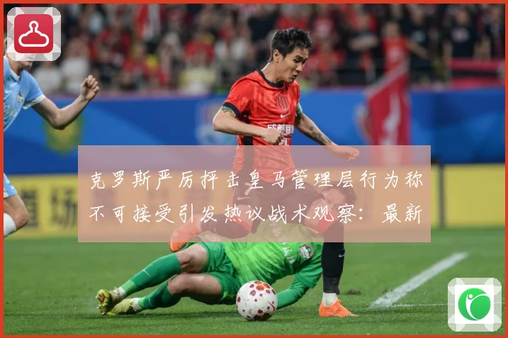 克罗斯严厉抨击皇马管理层行为称不可接受引发热议战术观察：最新赛事动态与深度分析