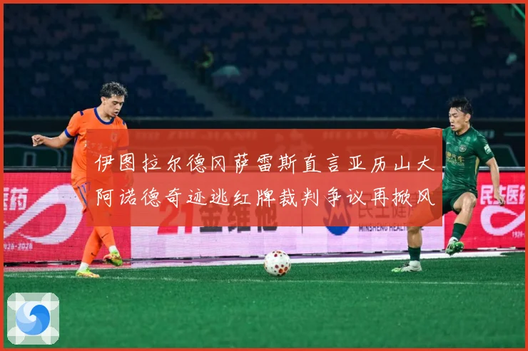 伊图拉尔德冈萨雷斯直言亚历山大阿诺德奇迹逃红牌裁判争议再掀风战术观察：最新赛事动态与深度分析