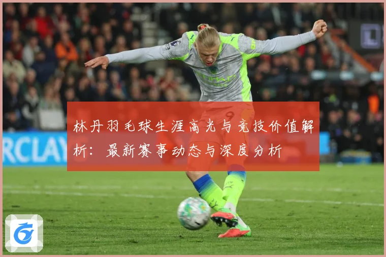 林丹羽毛球生涯高光与竞技价值解析：最新赛事动态与深度分析