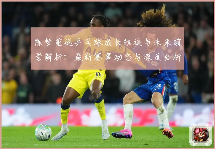 陈梦重返乒乓球成长轨迹与未来前景解析：最新赛事动态与深度分析