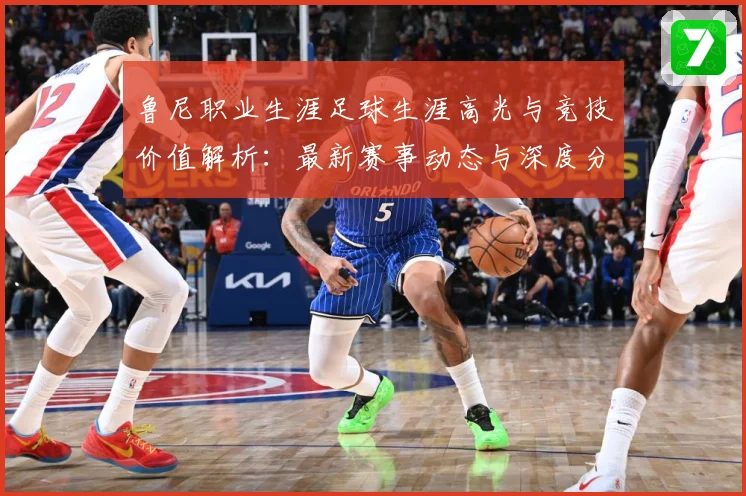 鲁尼职业生涯足球生涯高光与竞技价值解析：最新赛事动态与深度分析