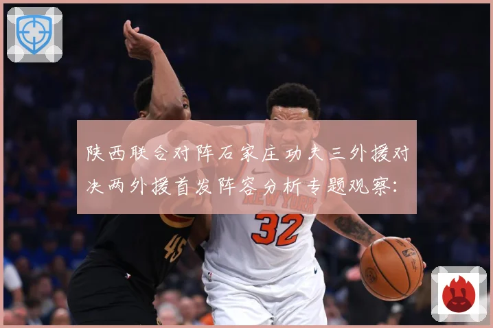 陕西联合对阵石家庄功夫三外援对决两外援首发阵容分析专题观察：最新赛事动态与深度分析