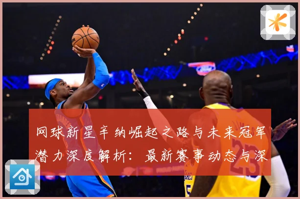 网球新星辛纳崛起之路与未来冠军潜力深度解析：最新赛事动态与深度分析