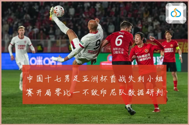 中国十七男足亚洲杯首战失利小组赛开局零比一不敌印尼队数据研判：最新赛事动态与深度分析