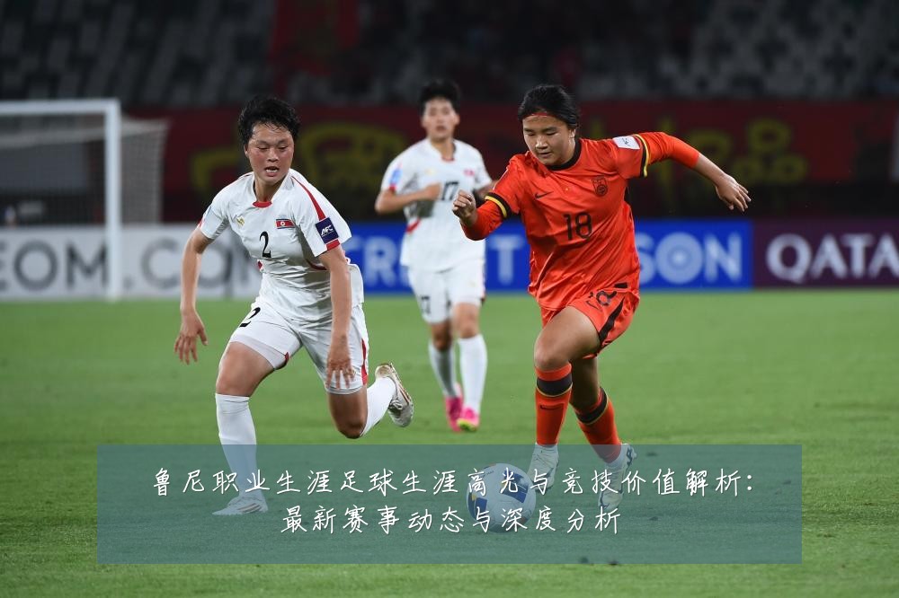 鲁尼职业生涯足球生涯高光与竞技价值解析:最新赛事动态与深度分析