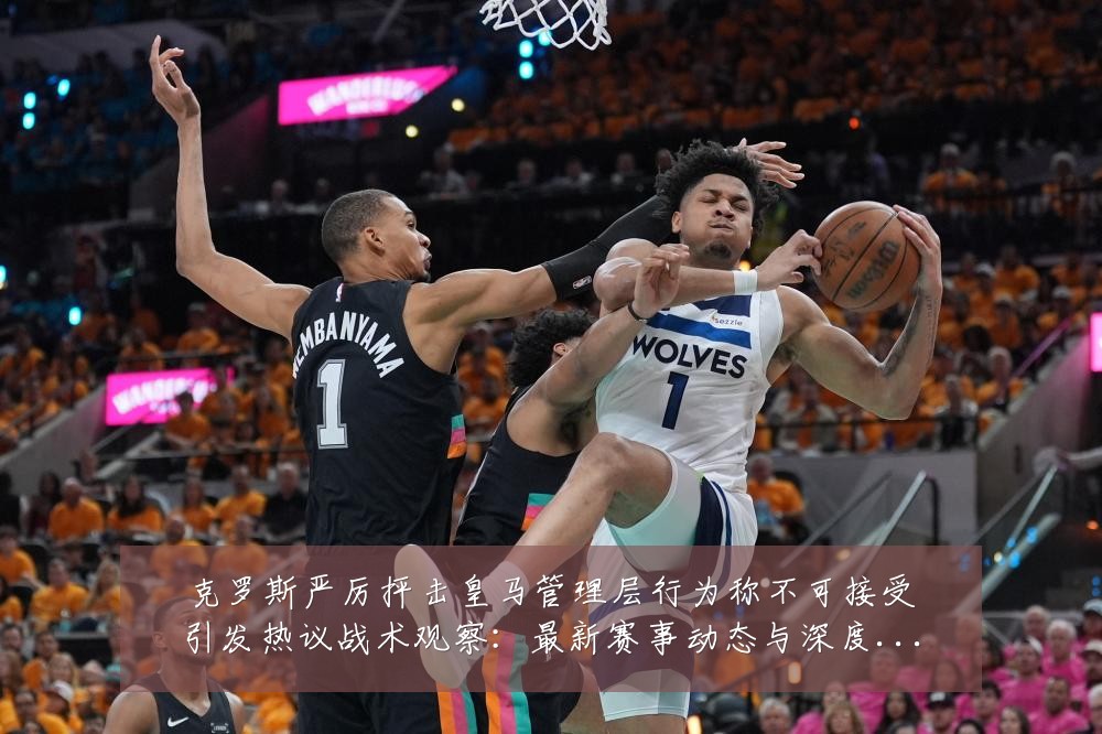 克罗斯严厉抨击皇马管理层行为称不可接受引发热议战术观察:最新赛事动态与深度分析
