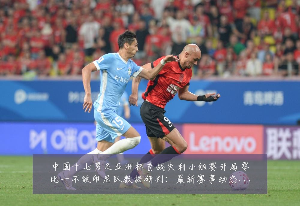 中国十七男足亚洲杯首战失利小组赛开局零比一不敌印尼队数据研判:最新赛事动态与深度分析
